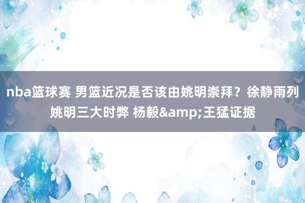 nba篮球赛 男篮近况是否该由姚明崇拜？徐静雨列姚明三大时弊 杨毅&王猛证据