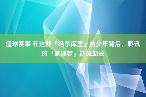 篮球赛事 在这群「绝杀库里」的少年背后，腾讯的「篮球梦」逆风助长