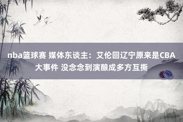 nba篮球赛 媒体东谈主：艾伦回辽宁原来是CBA大事件 没念念到演酿成多方互撕