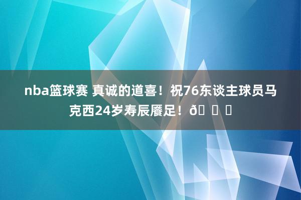 nba篮球赛 真诚的道喜！祝76东谈主球员马克西24岁寿辰餍足！🎂