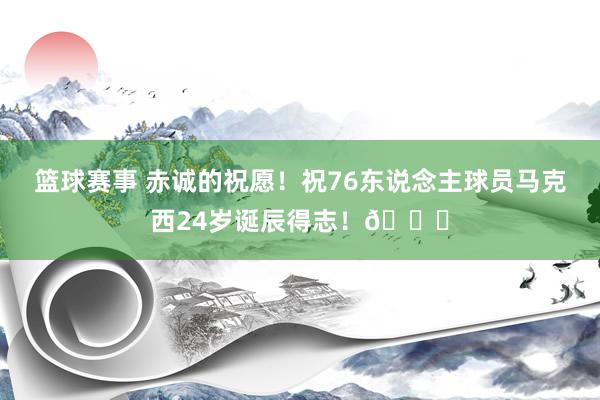 篮球赛事 赤诚的祝愿！祝76东说念主球员马克西24岁诞辰得志！🎂