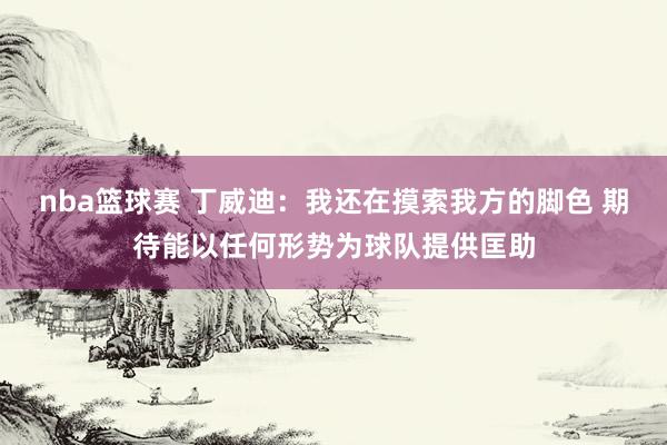 nba篮球赛 丁威迪：我还在摸索我方的脚色 期待能以任何形势为球队提供匡助