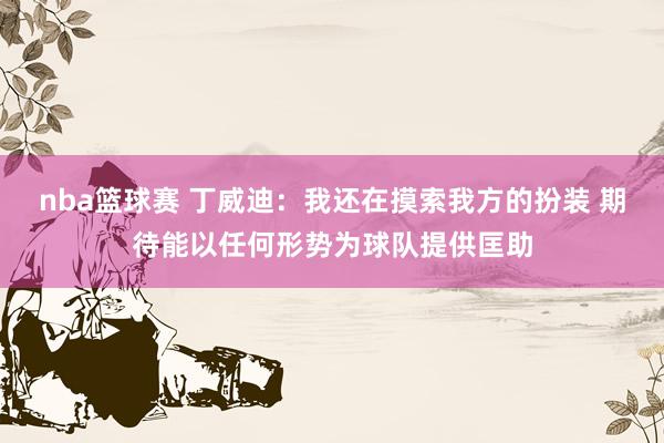 nba篮球赛 丁威迪：我还在摸索我方的扮装 期待能以任何形势为球队提供匡助