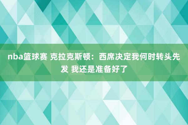 nba篮球赛 克拉克斯顿：西席决定我何时转头先发 我还是准备好了