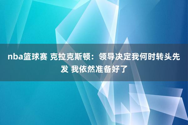 nba篮球赛 克拉克斯顿：领导决定我何时转头先发 我依然准备好了