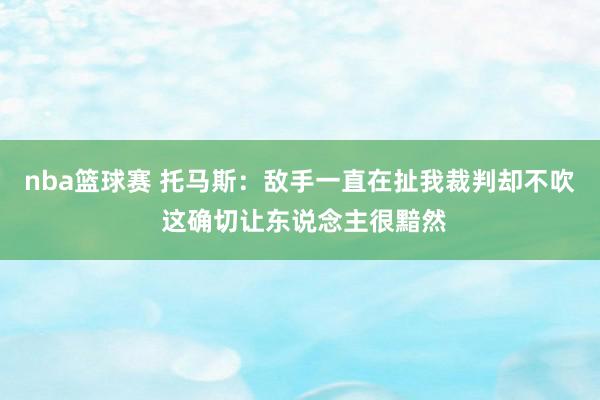 nba篮球赛 托马斯：敌手一直在扯我裁判却不吹 这确切让东说念主很黯然