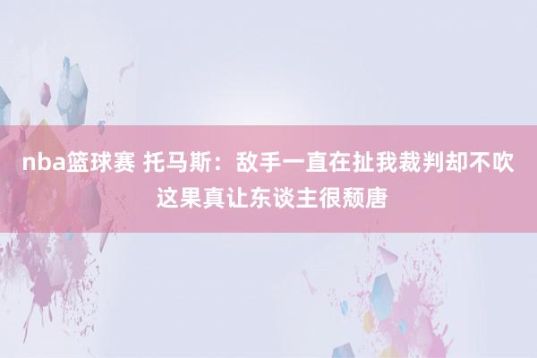 nba篮球赛 托马斯：敌手一直在扯我裁判却不吹 这果真让东谈主很颓唐