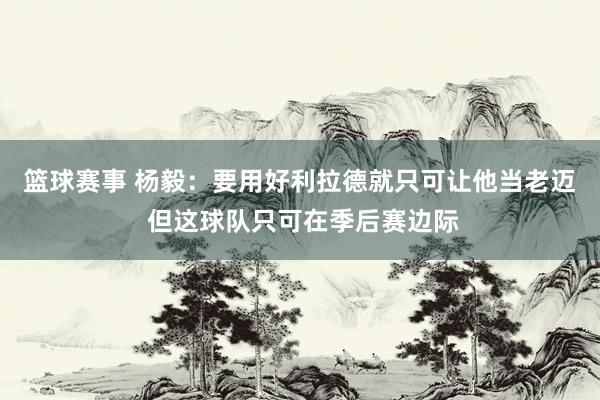 篮球赛事 杨毅：要用好利拉德就只可让他当老迈 但这球队只可在季后赛边际