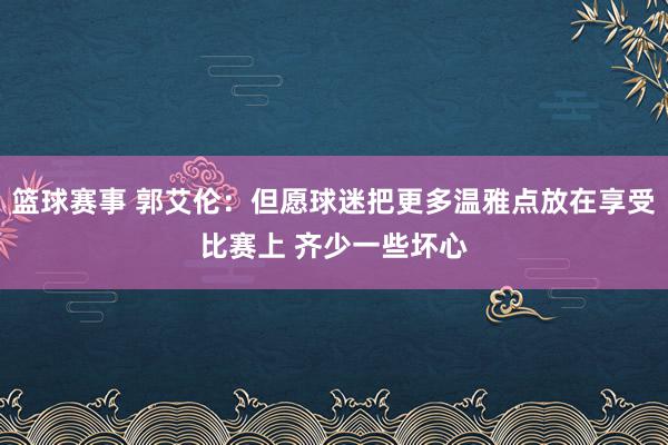 篮球赛事 郭艾伦：但愿球迷把更多温雅点放在享受比赛上 齐少一些坏心