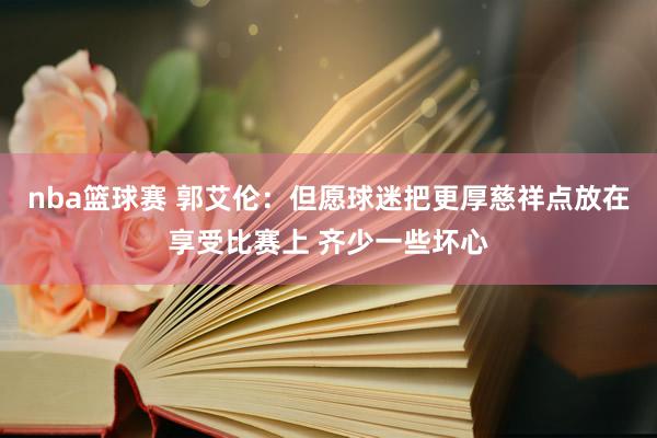 nba篮球赛 郭艾伦：但愿球迷把更厚慈祥点放在享受比赛上 齐少一些坏心