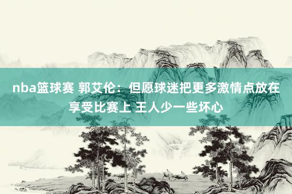 nba篮球赛 郭艾伦：但愿球迷把更多激情点放在享受比赛上 王人少一些坏心