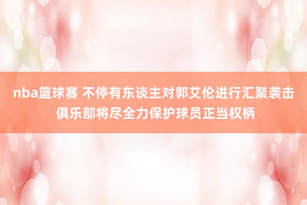 nba篮球赛 不停有东谈主对郭艾伦进行汇聚袭击 俱乐部将尽全力保护球员正当权柄