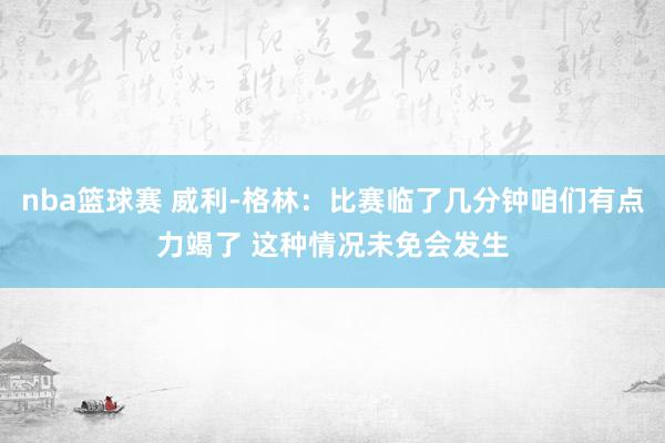 nba篮球赛 威利-格林：比赛临了几分钟咱们有点力竭了 这种情况未免会发生