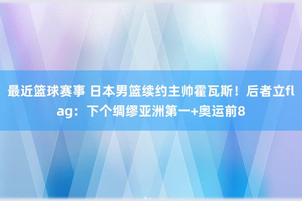 最近篮球赛事 日本男篮续约主帅霍瓦斯！后者立flag：下个绸缪亚洲第一+奥运前8