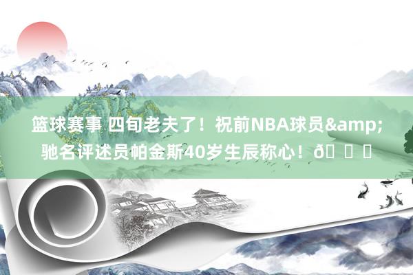 篮球赛事 四旬老夫了！祝前NBA球员&驰名评述员帕金斯40岁生辰称心！🎂