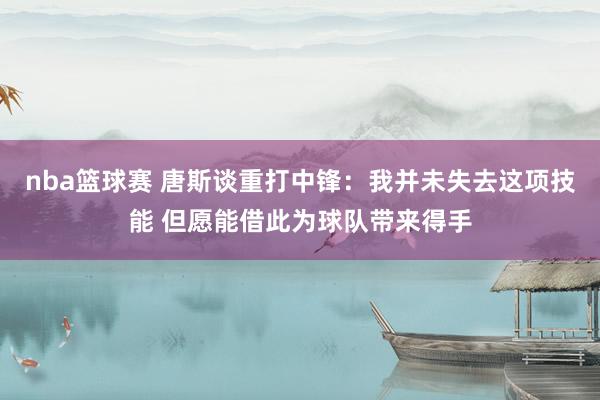 nba篮球赛 唐斯谈重打中锋：我并未失去这项技能 但愿能借此为球队带来得手