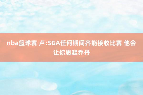 nba篮球赛 卢:SGA任何期间齐能接收比赛 他会让你思起乔丹