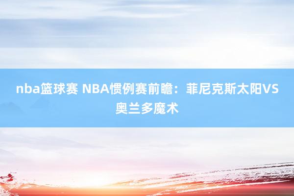 nba篮球赛 NBA惯例赛前瞻：菲尼克斯太阳VS奥兰多魔术