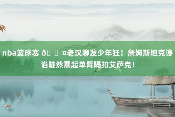 nba篮球赛 😤老汉聊发少年狂！詹姆斯坦克谗谄陡然暴起单臂隔扣艾萨克！