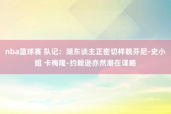 nba篮球赛 队记：湖东谈主正密切样貌芬尼-史小姐 卡梅隆-约翰逊亦然潜在谋略