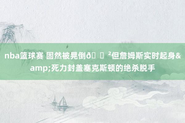 nba篮球赛 固然被晃倒😲但詹姆斯实时起身&死力封盖塞克斯顿的绝杀脱手