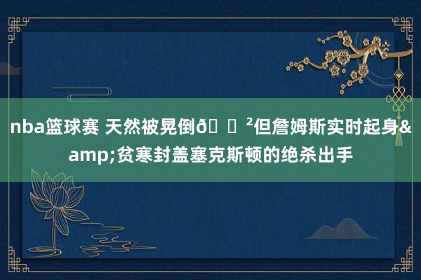 nba篮球赛 天然被晃倒😲但詹姆斯实时起身&贫寒封盖塞克斯顿的绝杀出手