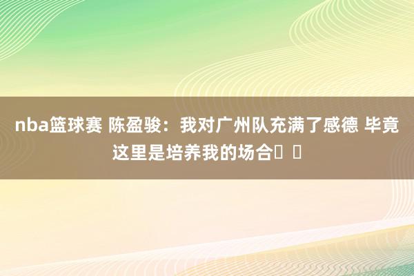 nba篮球赛 陈盈骏：我对广州队充满了感德 毕竟这里是培养我的场合❤️