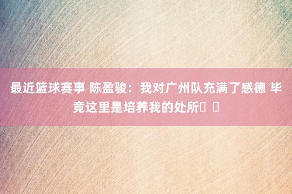 最近篮球赛事 陈盈骏：我对广州队充满了感德 毕竟这里是培养我的处所❤️