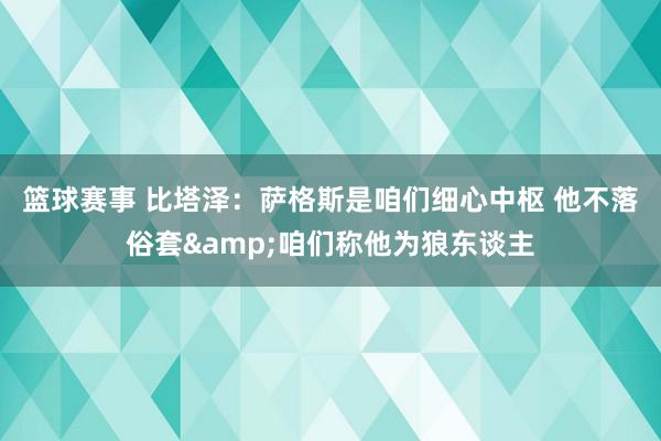 篮球赛事 比塔泽：萨格斯是咱们细心中枢 他不落俗套&咱们称他为狼东谈主