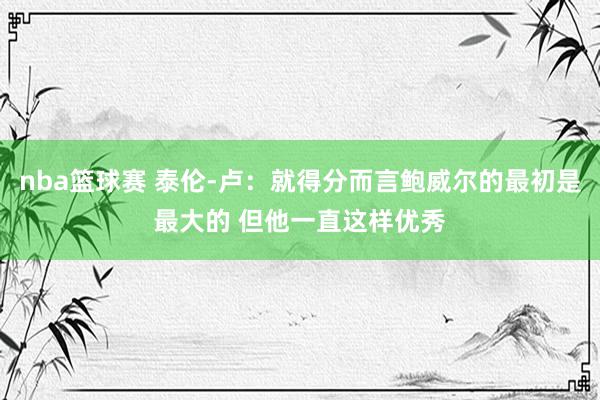 nba篮球赛 泰伦-卢：就得分而言鲍威尔的最初是最大的 但他一直这样优秀