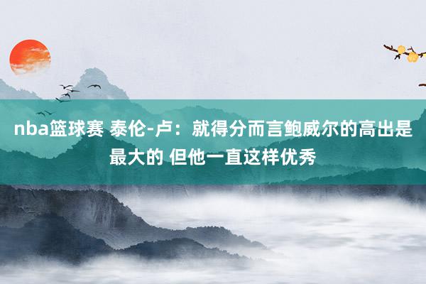 nba篮球赛 泰伦-卢：就得分而言鲍威尔的高出是最大的 但他一直这样优秀