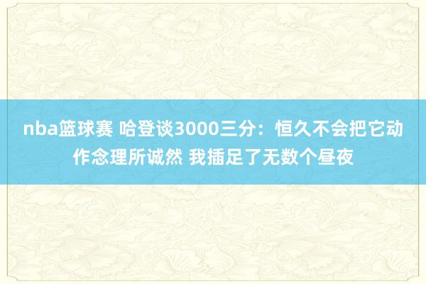 nba篮球赛 哈登谈3000三分：恒久不会把它动作念理所诚然 我插足了无数个昼夜