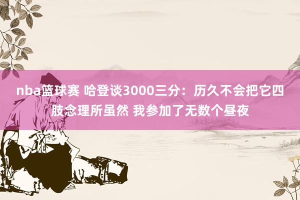 nba篮球赛 哈登谈3000三分：历久不会把它四肢念理所虽然 我参加了无数个昼夜