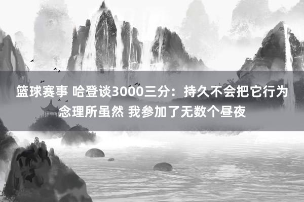 篮球赛事 哈登谈3000三分：持久不会把它行为念理所虽然 我参加了无数个昼夜