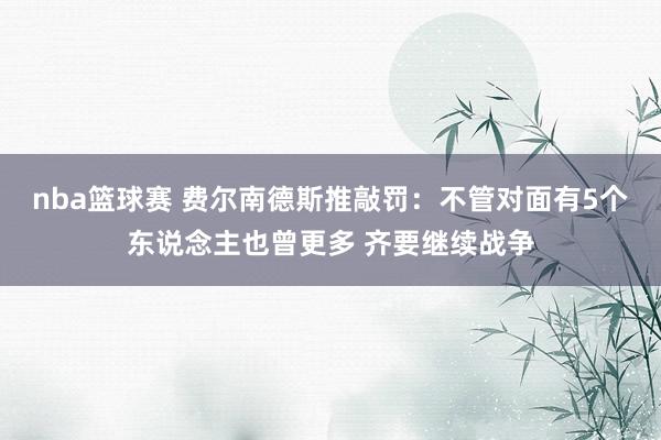 nba篮球赛 费尔南德斯推敲罚：不管对面有5个东说念主也曾更多 齐要继续战争