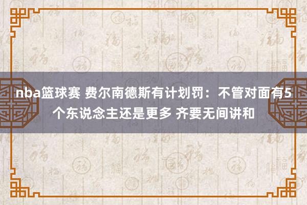 nba篮球赛 费尔南德斯有计划罚：不管对面有5个东说念主还是更多 齐要无间讲和