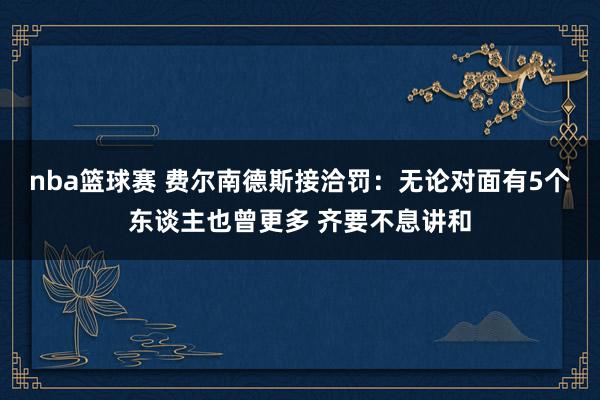 nba篮球赛 费尔南德斯接洽罚：无论对面有5个东谈主也曾更多 齐要不息讲和