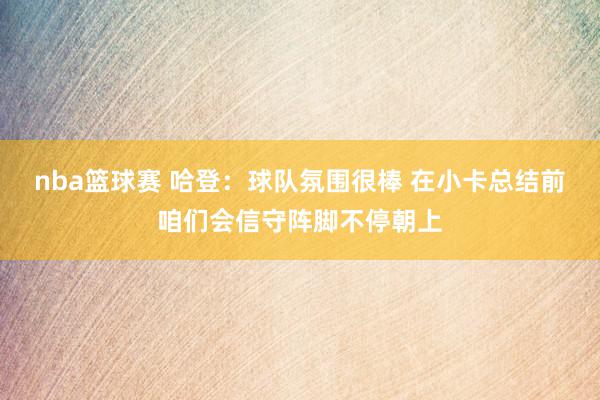 nba篮球赛 哈登：球队氛围很棒 在小卡总结前咱们会信守阵脚不停朝上