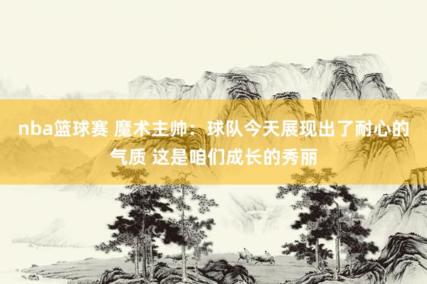 nba篮球赛 魔术主帅：球队今天展现出了耐心的气质 这是咱们成长的秀丽