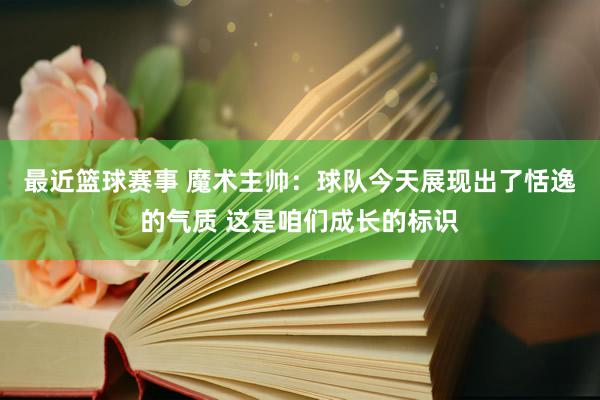 最近篮球赛事 魔术主帅：球队今天展现出了恬逸的气质 这是咱们成长的标识