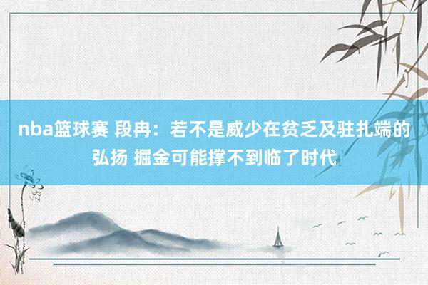 nba篮球赛 段冉：若不是威少在贫乏及驻扎端的弘扬 掘金可能撑不到临了时代