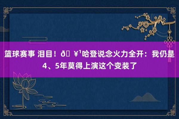 篮球赛事 泪目！🥹哈登说念火力全开：我仍是4、5年莫得上演这个变装了