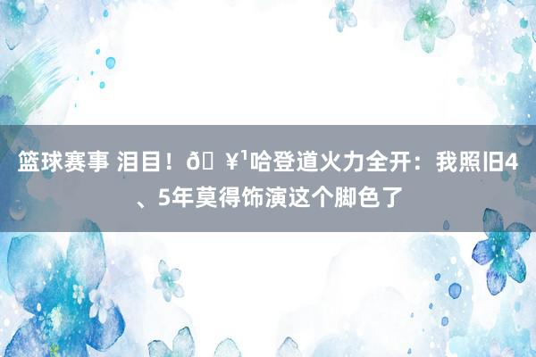 篮球赛事 泪目！🥹哈登道火力全开：我照旧4、5年莫得饰演这个脚色了