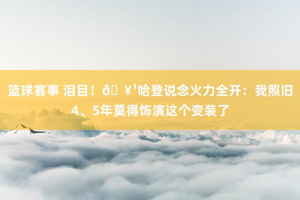 篮球赛事 泪目！🥹哈登说念火力全开：我照旧4、5年莫得饰演这个变装了