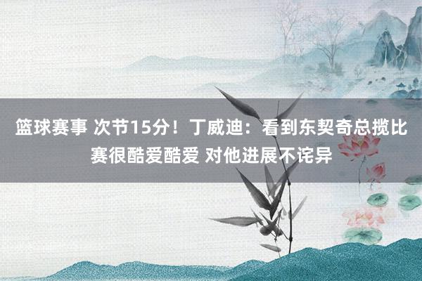 篮球赛事 次节15分！丁威迪：看到东契奇总揽比赛很酷爱酷爱 对他进展不诧异