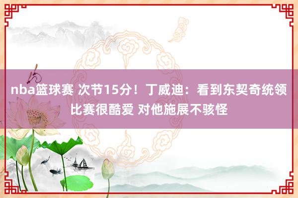 nba篮球赛 次节15分！丁威迪：看到东契奇统领比赛很酷爱 对他施展不骇怪