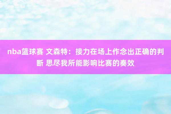 nba篮球赛 文森特：接力在场上作念出正确的判断 思尽我所能影响比赛的奏效