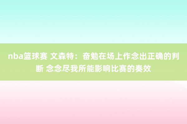 nba篮球赛 文森特：奋勉在场上作念出正确的判断 念念尽我所能影响比赛的奏效