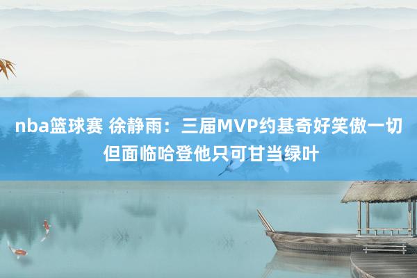 nba篮球赛 徐静雨：三届MVP约基奇好笑傲一切 但面临哈登他只可甘当绿叶