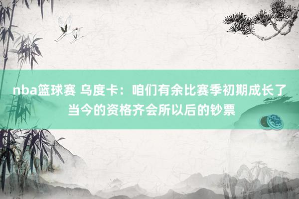 nba篮球赛 乌度卡：咱们有余比赛季初期成长了 当今的资格齐会所以后的钞票